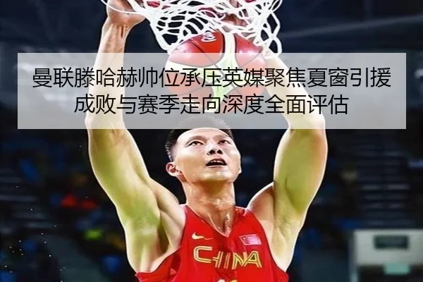 曼联滕哈赫帅位承压英媒聚焦夏窗引援成败与赛季走向深度全面评估