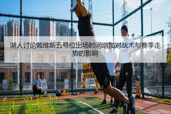 湖人讨论戴维斯五号位出场时间增加对战术与赛季走势的影响